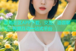 海角社区APP下载，交友、语音聊天、视频互动一站式平台