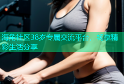 海角社区38岁专属交流平台，畅享精彩生活分享