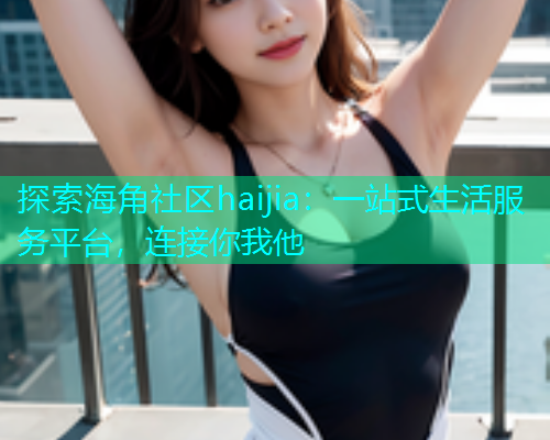 探索海角社区haijia：一站式生活服务平台，连接你我他