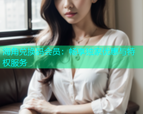 海角兑换码会员：畅享独家优惠与特权服务