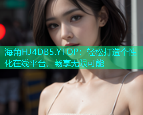 海角HJ4DB5.YTOP：轻松打造个性化在线平台，畅享无限可能