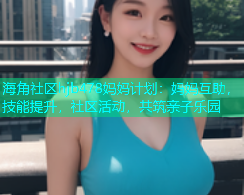 海角社区hjb478妈妈计划：妈妈互助，技能提升，社区活动，共筑亲子乐园