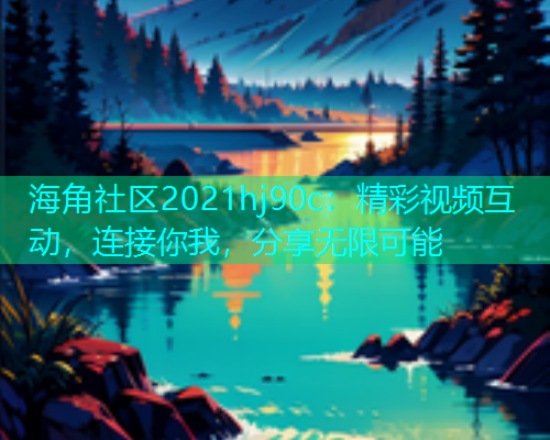 海角社区2021hj90c：精彩视频互动，连接你我，分享无限可能