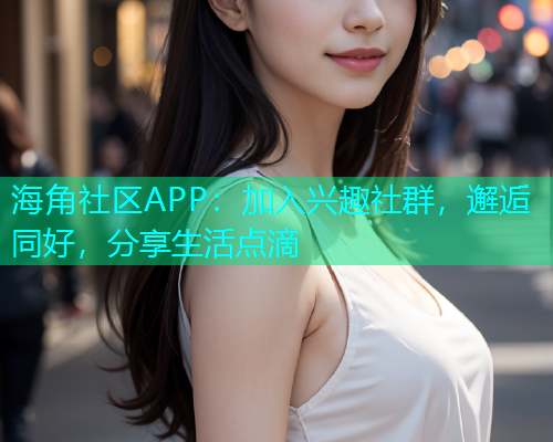 海角社区APP：加入兴趣社群，邂逅同好，分享生活点滴