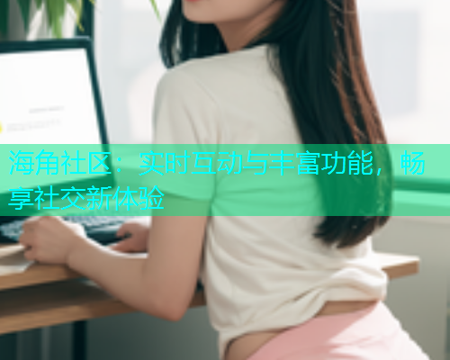 海角社区：实时互动与丰富功能，畅享社交新体验