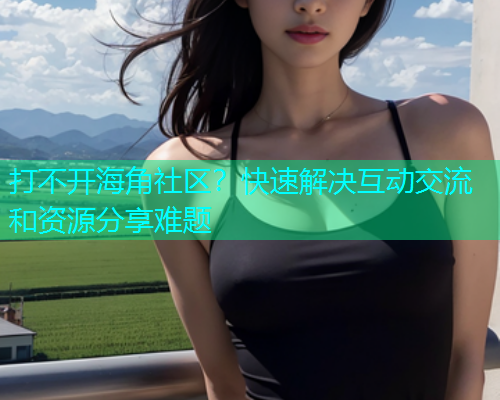 打不开海角社区？快速解决互动交流和资源分享难题