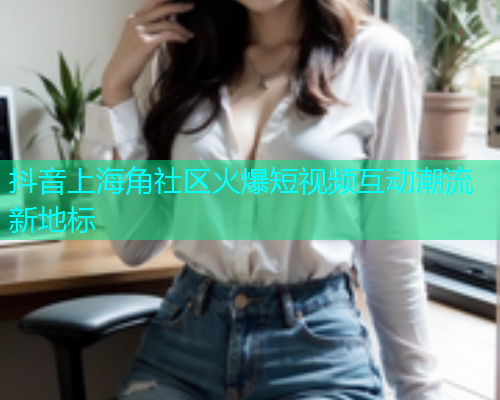 抖音上海角社区火爆短视频互动潮流新地标