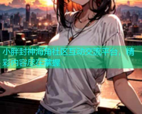 小胖封神海角社区互动交流平台，精彩内容尽在掌握