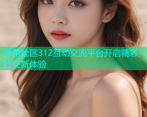 海角社区312互动交流平台开启精彩社交新体验