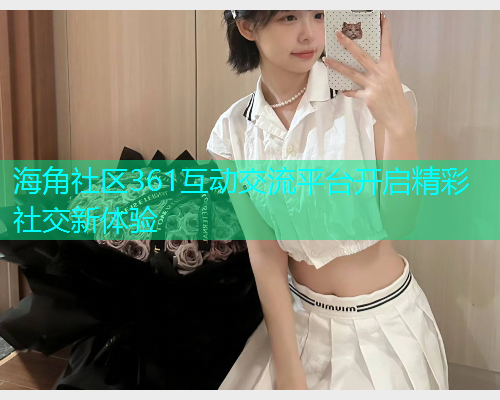 海角社区361互动交流平台开启精彩社交新体验