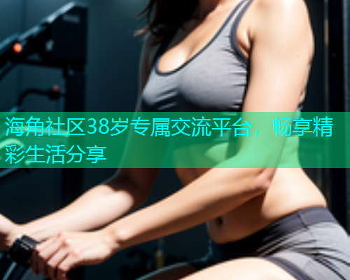 海角社区38岁专属交流平台，畅享精彩生活分享