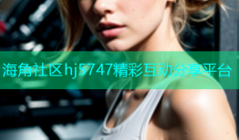 海角社区hj5747精彩互动分享平台