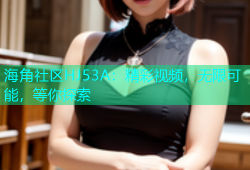 海角社区HJ53A：精彩视频，无限可能，等你探索