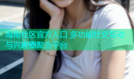 海角社区官方入口 多功能社交互动与兴趣圈聚合平台