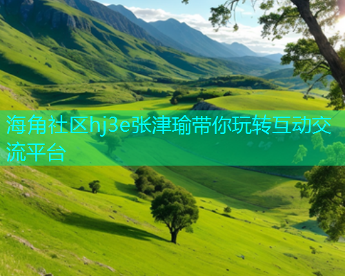 海角社区hj3e张津瑜带你玩转互动交流平台