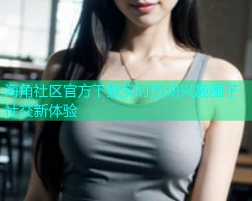 海角社区官方下载实时互动兴趣圈子社交新体验