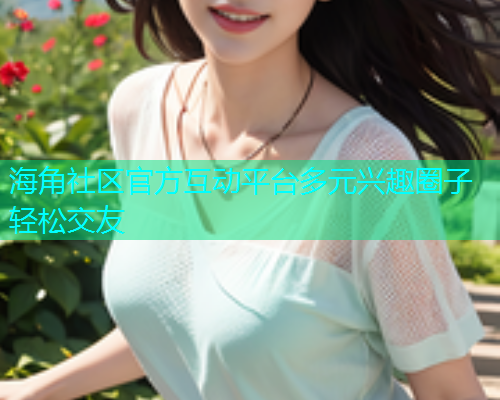 海角社区官方互动平台多元兴趣圈子轻松交友