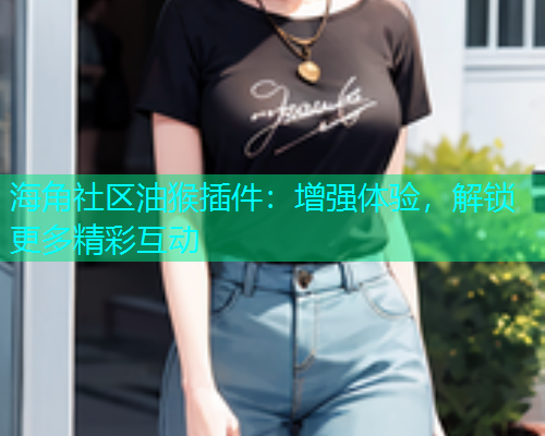 海角社区油猴插件：增强体验，解锁更多精彩互动