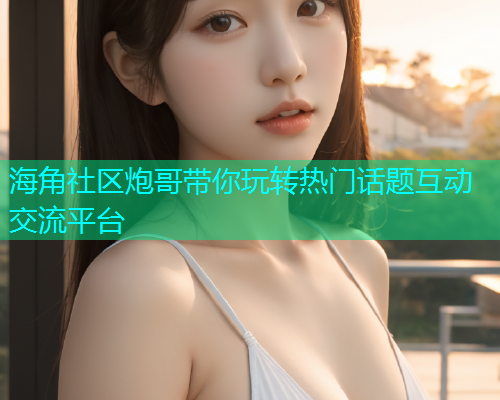 海角社区炮哥带你玩转热门话题互动交流平台