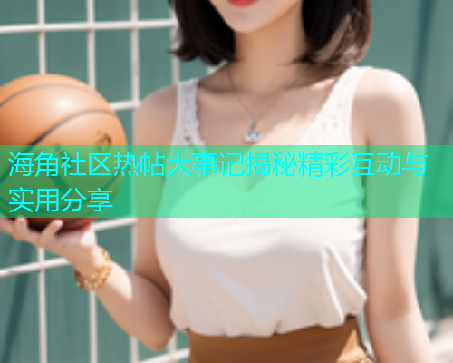 海角社区热帖大事记揭秘精彩互动与实用分享