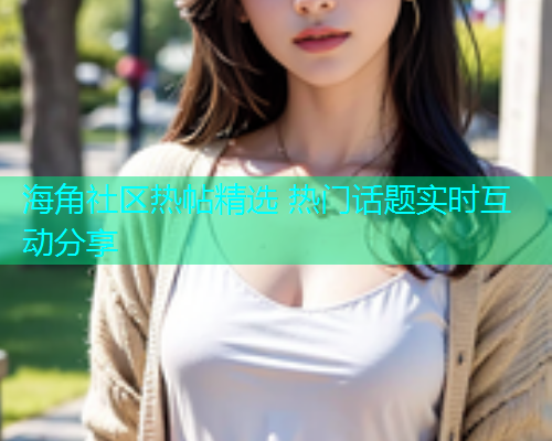 海角社区热帖精选 热门话题实时互动分享