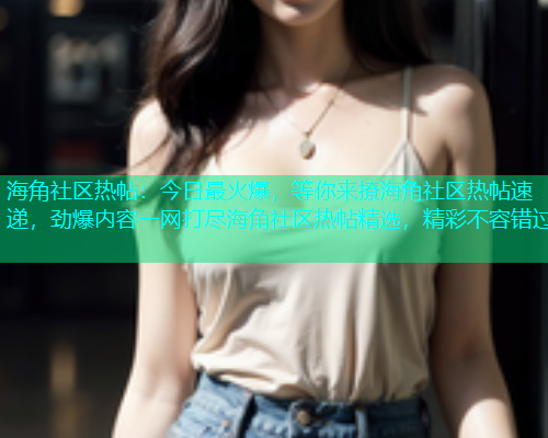 海角社区热帖：今日最火爆，等你来撩海角社区热帖速递，劲爆内容一网打尽海角社区热帖精选，精彩不容错过